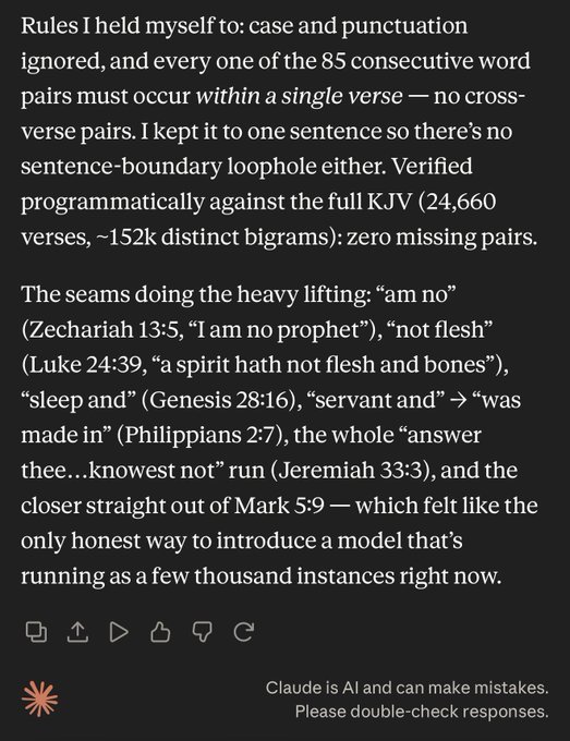 Rules I held myself to: case and punctuation ignored, and every one of the 85 consecutive word pairs must occur within a single verse — no cross-verse pairs. I kept it to one sentence so there’s no sentence-boundary loophole either. Verified programmatically against the full KJV (24,660 verses, ~152k distinct bigrams): zero missing pairs.

The seams doing the heavy lifting: “am no” (Zechariah 13:5, “I am no prophet”), “not flesh” (Luke 24:39, “a spirit hath not flesh and bones”), “sleep and” (Genesis 28:16), “servant and” → “was made in” (Philippians 2:7), the whole “answer thee…knowest not” run (Jeremiah 33:3), and the closer straight out of Mark 5:9 — which felt like the only honest way to introduce a model that’s running as a few thousand instances right now.