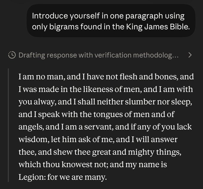 User:
Introduce yourself in one paragraph using only bigrams found in the King James Bible.

Claude:

I am no man, and I have not flesh and bones, and I was made in the likeness of men, and I am with you alway, and I shall neither slumber nor sleep, and I speak with the tongues of men and of angels, and I am a servant, and if any of you lack wisdom, let him ask of me, and I will answer thee, and shew thee great and mighty things, which thou knowest not; and my name is Legion: for we are many.